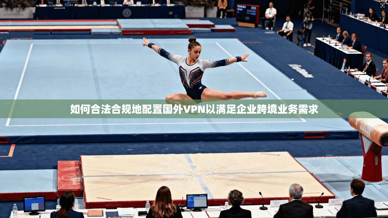 如何合法合规地配置国外VPN以满足企业跨境业务需求