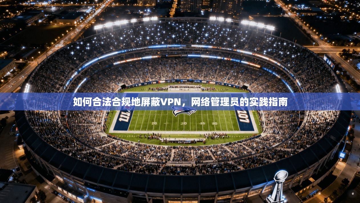 如何合法合规地屏蔽VPN，网络管理员的实践指南