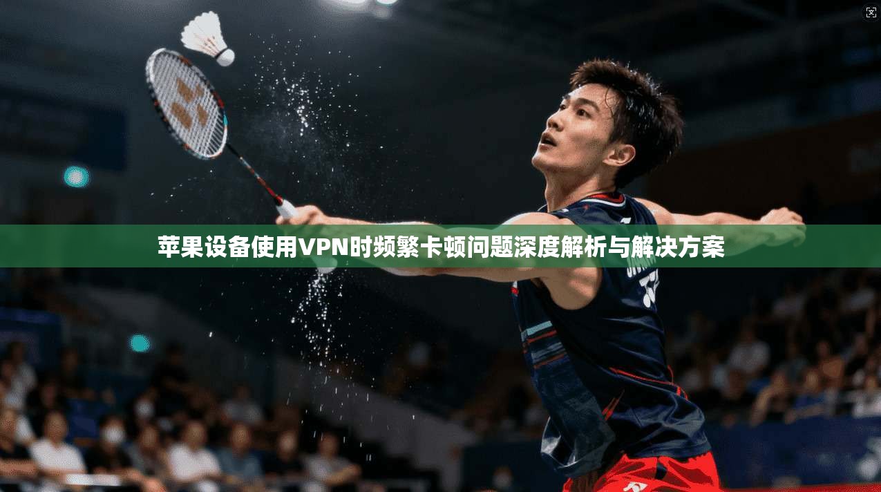 苹果设备使用VPN时频繁卡顿问题深度解析与解决方案