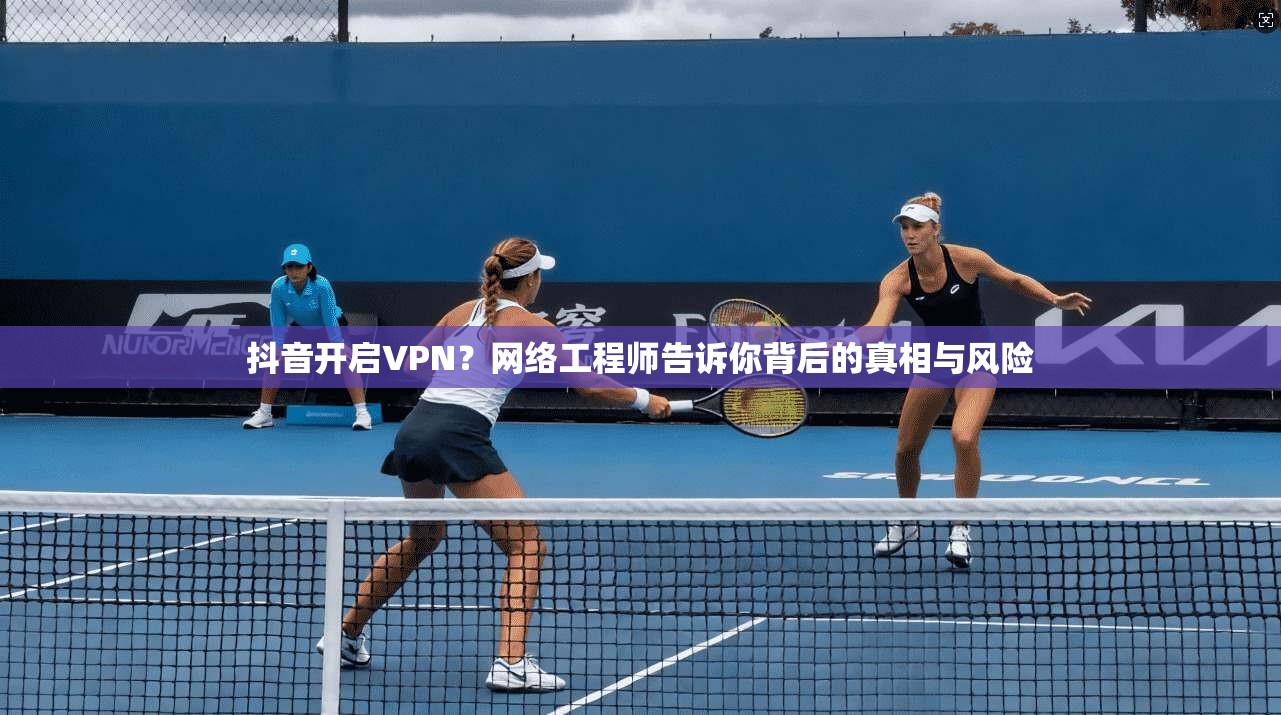 抖音开启VPN？网络工程师告诉你背后的真相与风险