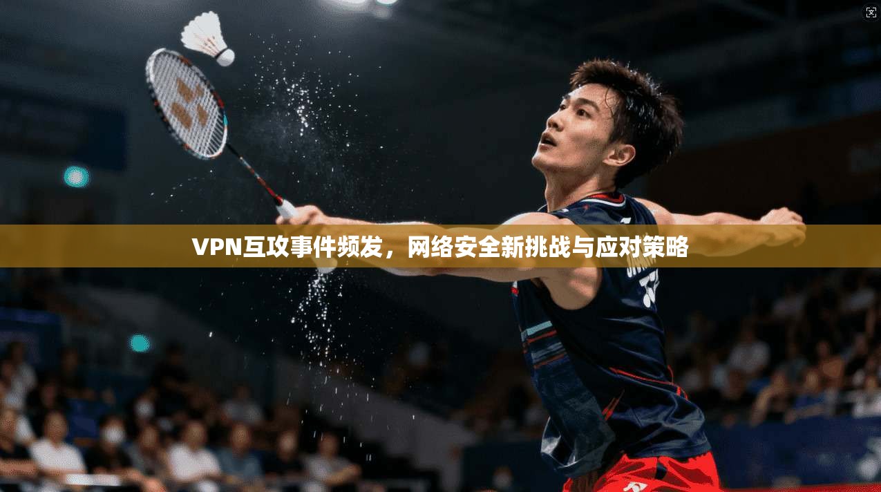 VPN互攻事件频发,网络安全新挑战与应对策略 VPN互攻事件频发,网络安全新挑战与应对策略