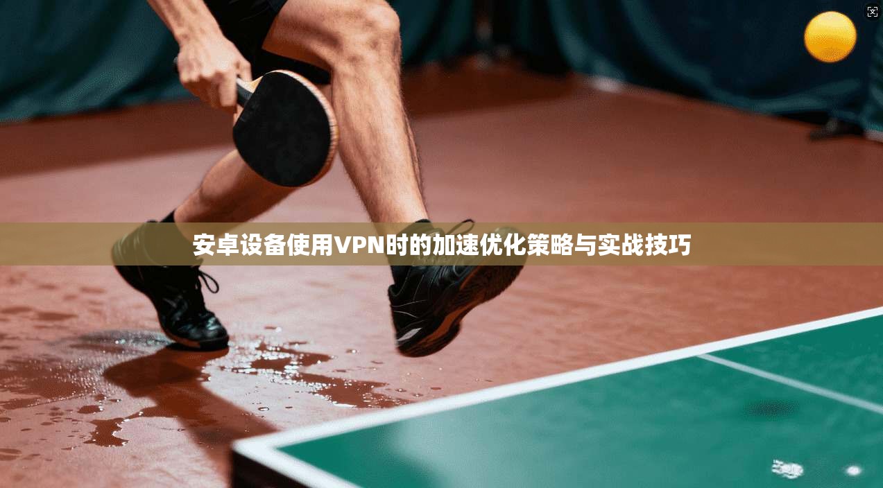 安卓设备使用VPN时的加速优化策略与实战技巧