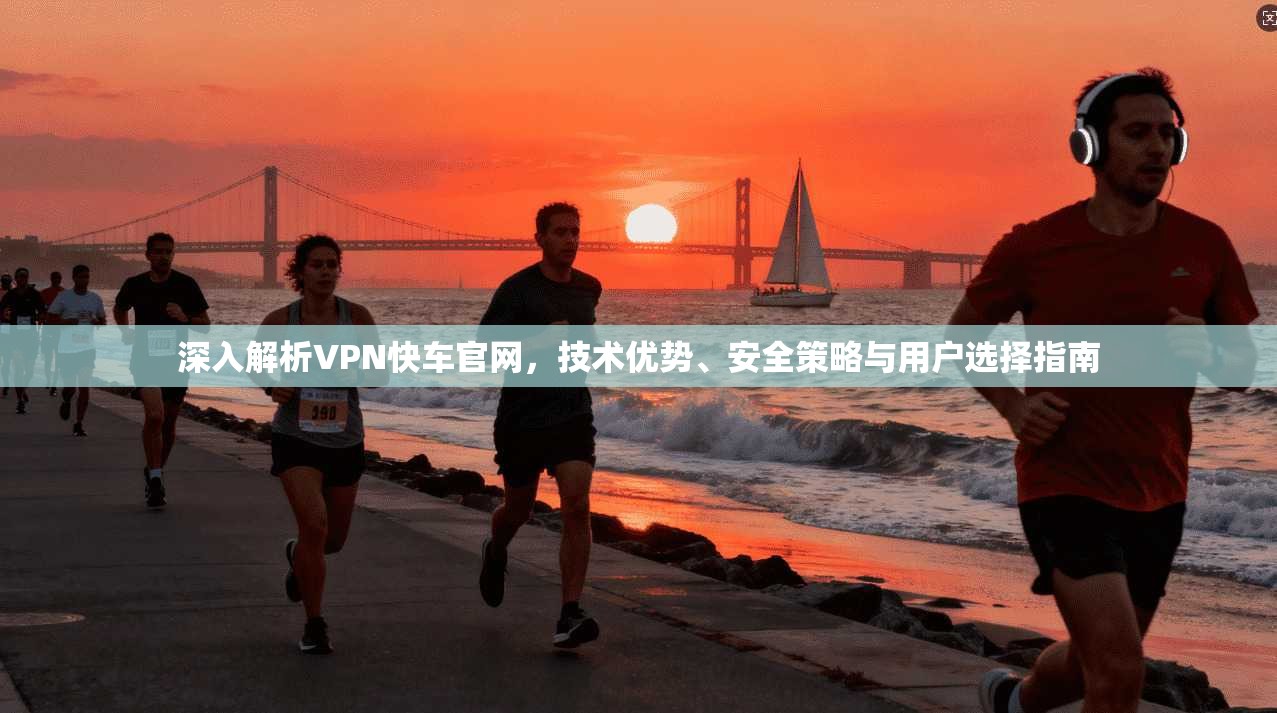 深入解析VPN快车官网,技术优势、安全策略与用户选择指南 深入解析VPN快车官网,技术优势、安全策略与用户选择指南