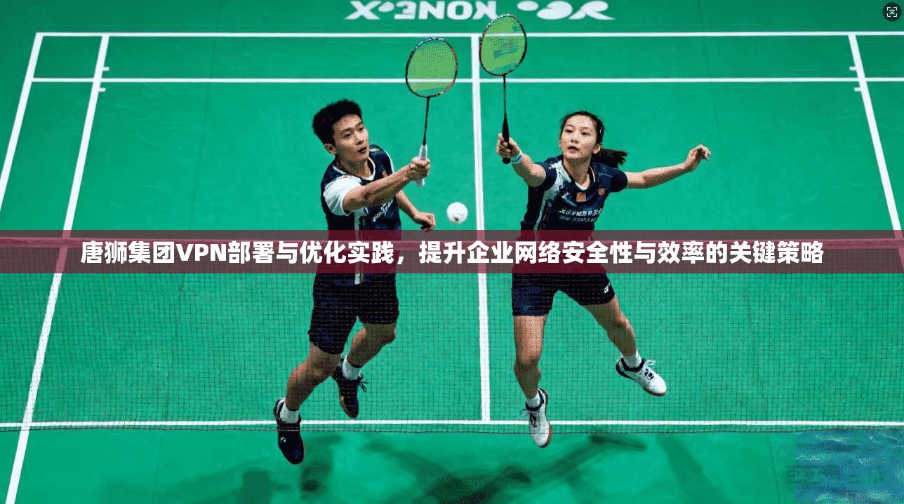 唐狮集团VPN部署与优化实践，提升企业网络安全性与效率的关键策略
