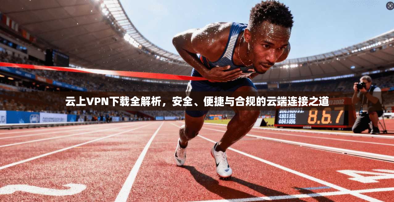 云上VPN下载全解析，安全、便捷与合规的云端连接之道