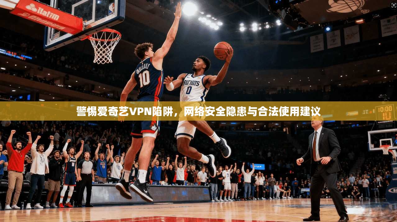 警惕爱奇艺VPN陷阱，网络安全隐患与合法使用建议
