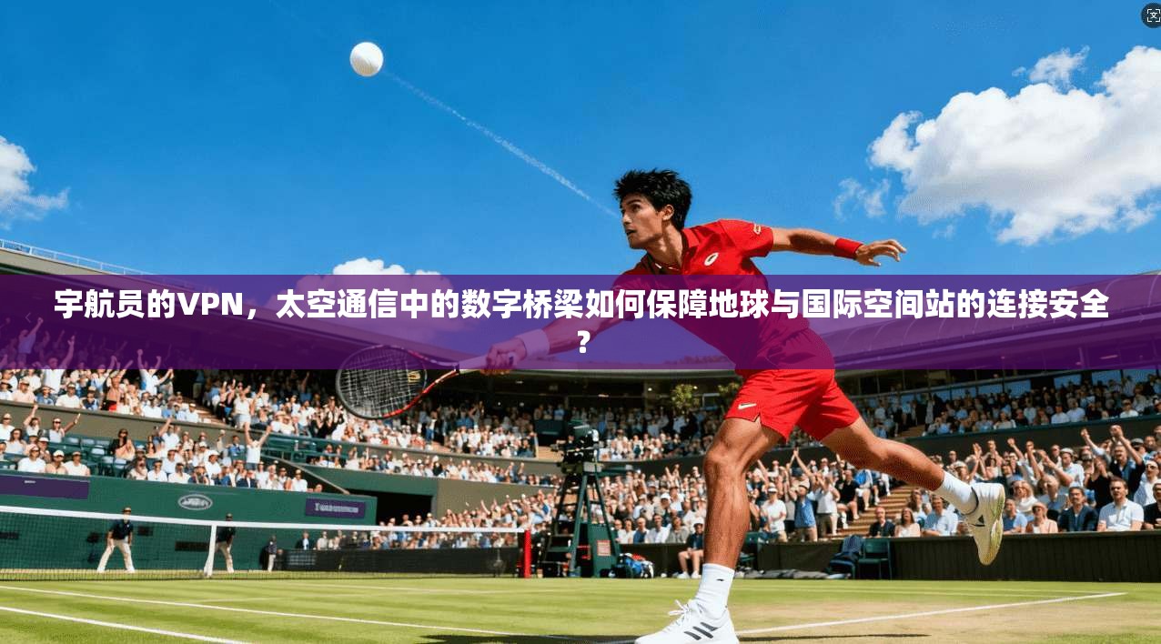 宇航员的VPN，太空通信中的数字桥梁如何保障地球与国际空间站的连接安全？