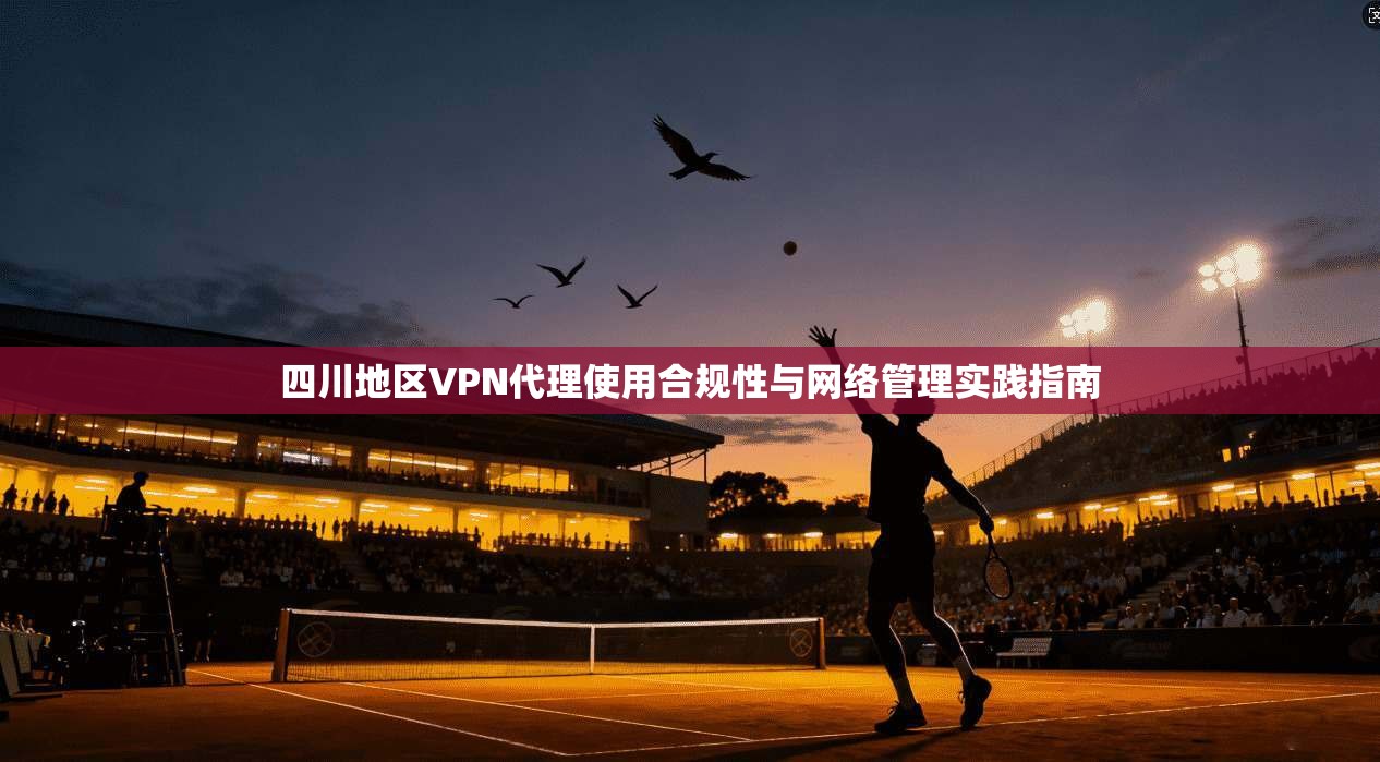 四川地区VPN代理使用合规性与网络管理实践指南 四川地区VPN代理使用合规性与网络管理实践指南