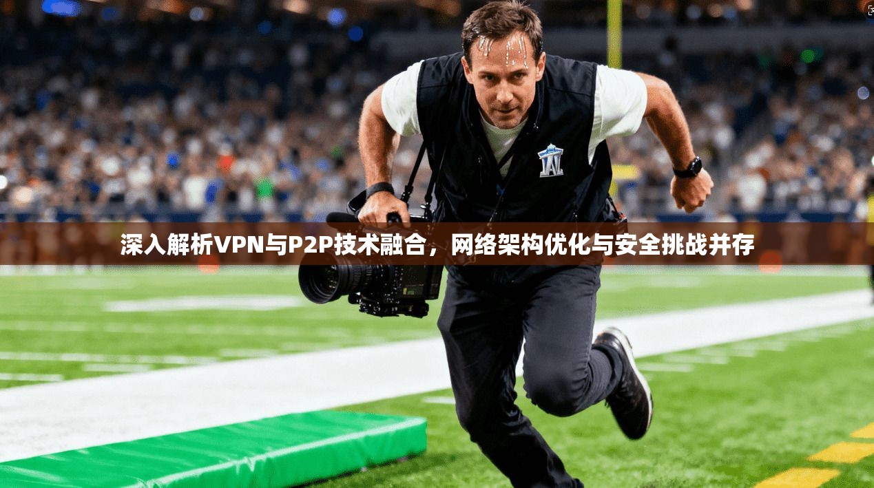深入解析VPN与P2P技术融合，网络架构优化与安全挑战并存