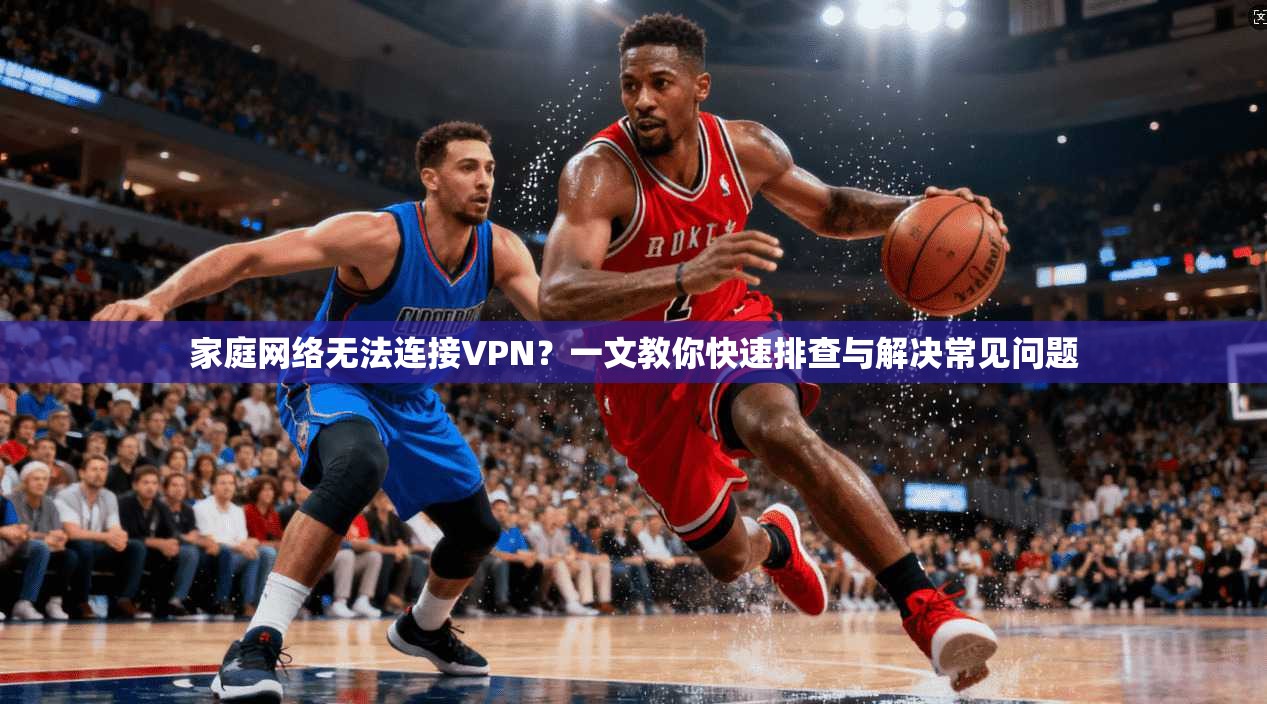 家庭网络无法连接VPN?一文教你快速排查与解决常见问题 家庭网络无法连接VPN?一文教你快速排查与解决常见问题