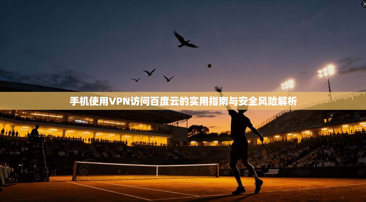 手机使用VPN访问百度云的实用指南与安全风险解析