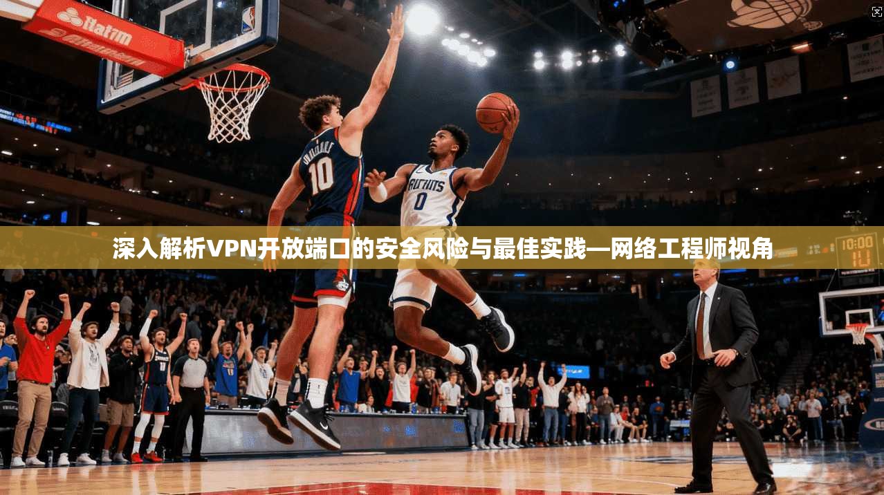 深入解析VPN开放端口的安全风险与最佳实践—网络工程师视角