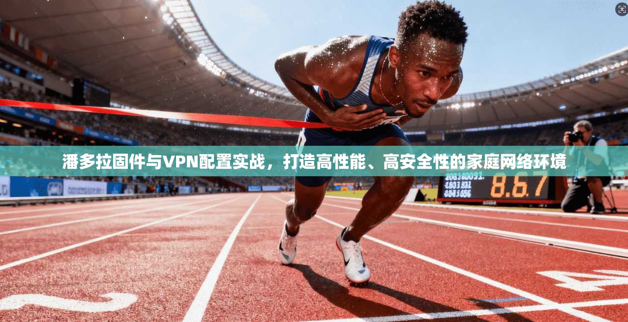 潘多拉固件与VPN配置实战，打造高性能、高安全性的家庭网络环境
