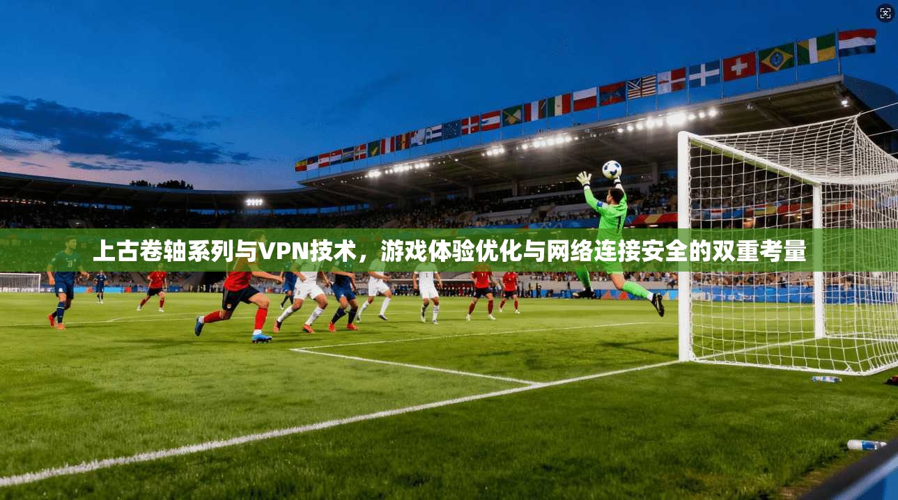 上古卷轴系列与VPN技术，游戏体验优化与网络连接安全的双重考量
