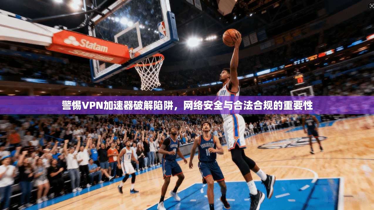 警惕VPN加速器破解陷阱，网络安全与合法合规的重要性