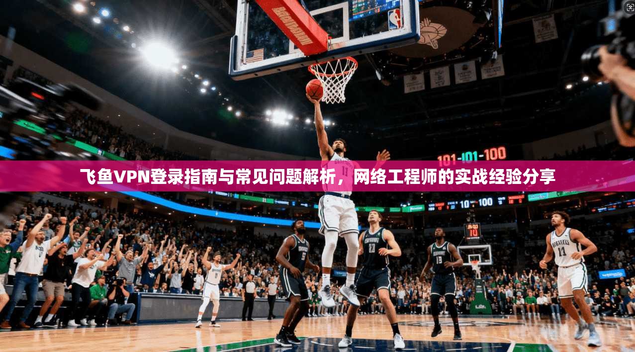 飞鱼VPN登录指南与常见问题解析，网络工程师的实战经验分享