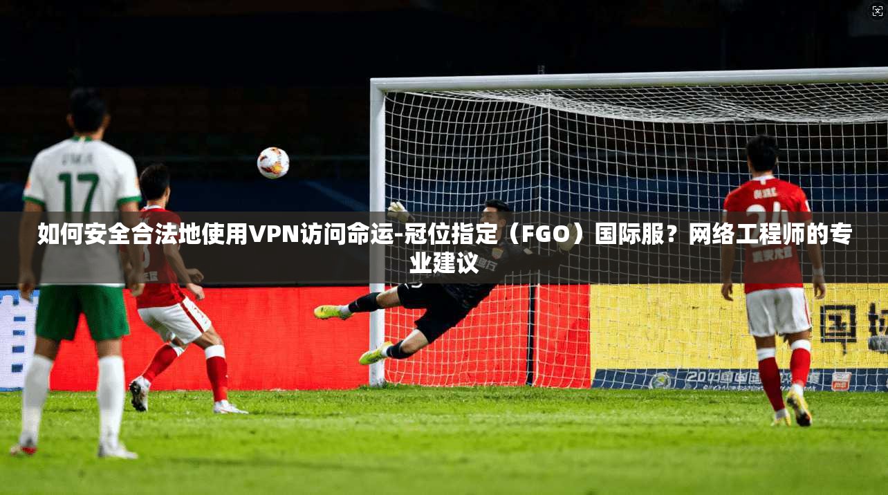 如何安全合法地使用VPN访问命运-冠位指定(FGO)国际服?网络工程师的专业建议 如何安全合法地使用VPN访问命运-冠位指定(FGO)国际服?网络工程师的专业建议