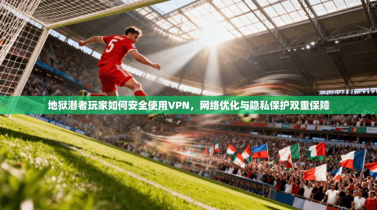 地狱潜者玩家如何安全使用VPN，网络优化与隐私保护双重保障