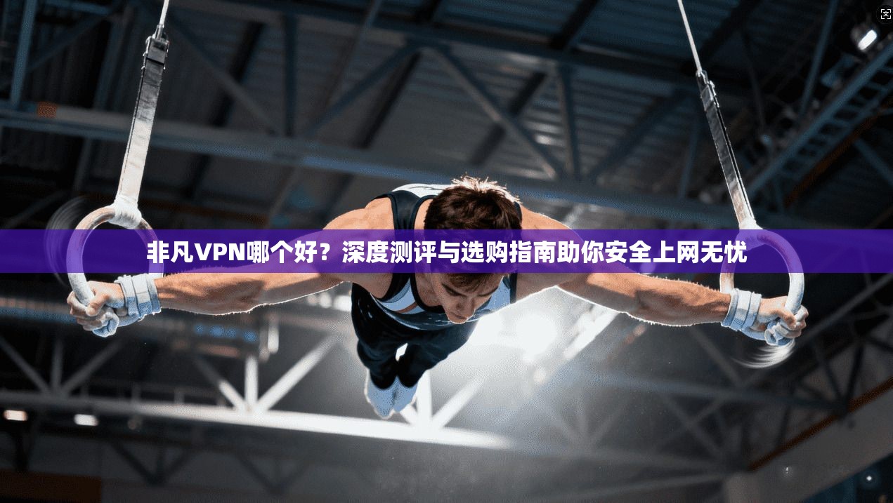 非凡VPN哪个好？深度测评与选购指南助你安全上网无忧