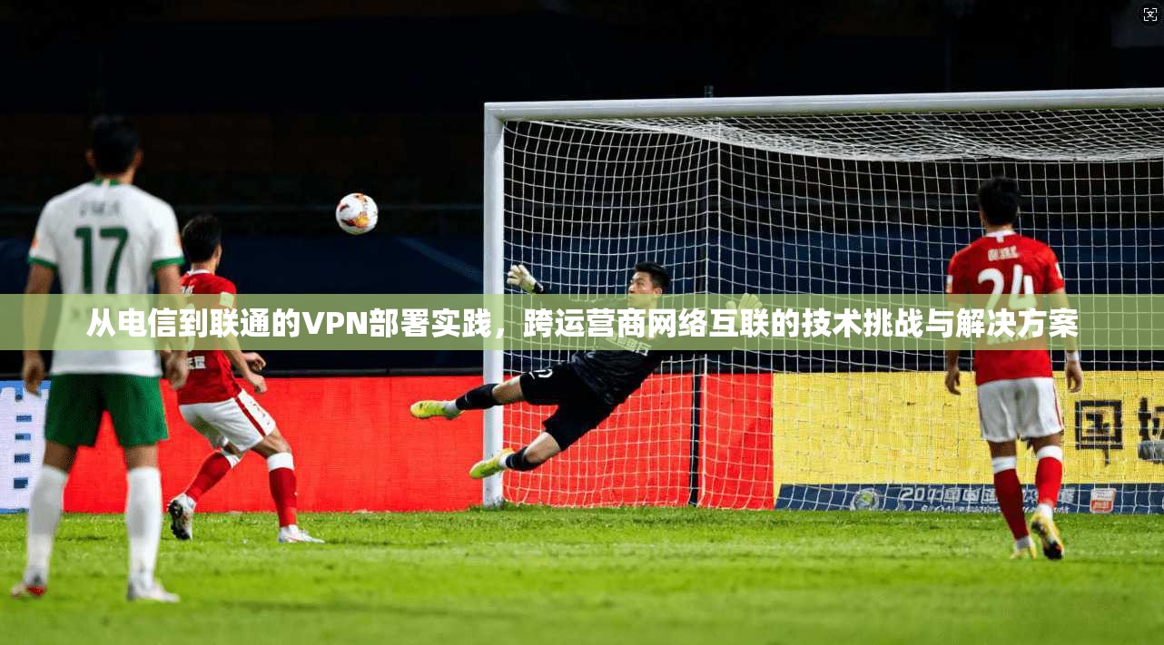 从电信到联通的VPN部署实践，跨运营商网络互联的技术挑战与解决方案