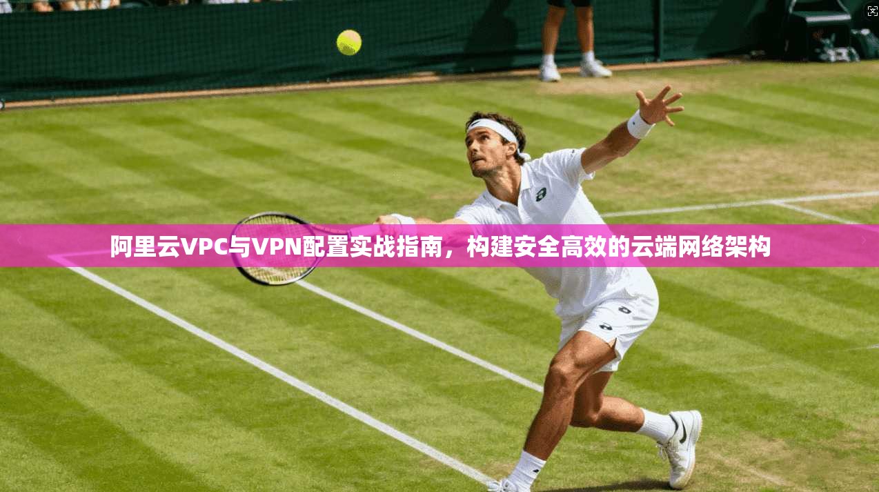 阿里云VPC与VPN配置实战指南，构建安全高效的云端网络架构