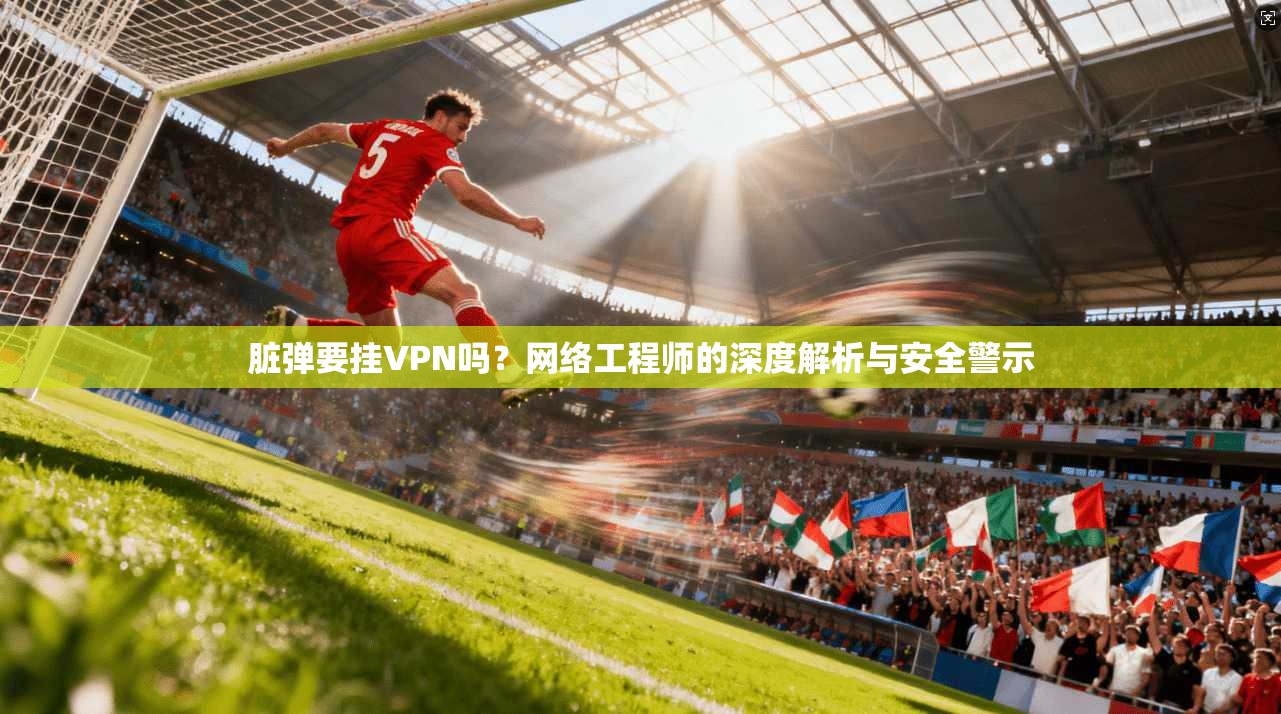 脏弹要挂VPN吗?网络工程师的深度解析与安全警示 脏弹要挂VPN吗?网络工程师的深度解析与安全警示
