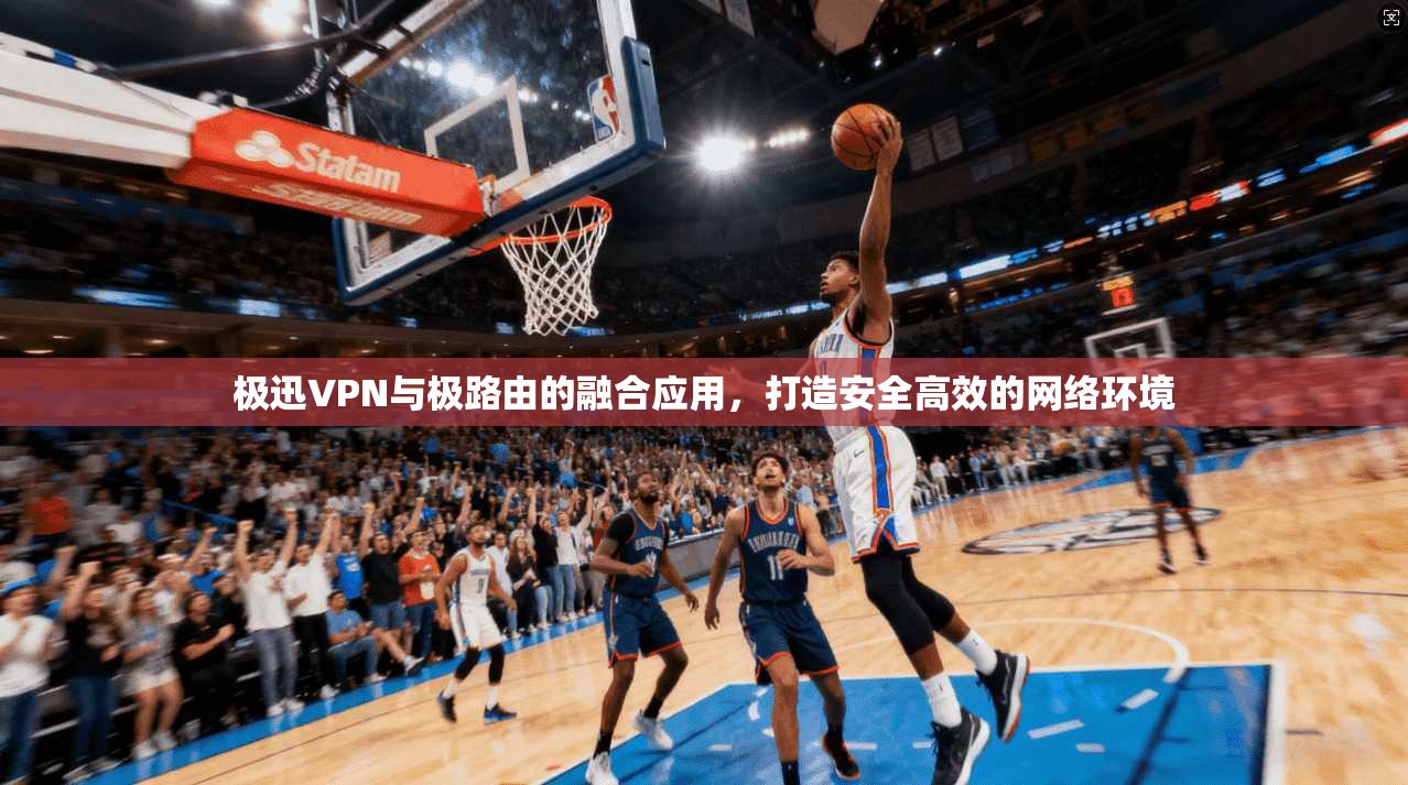 极迅VPN与极路由的融合应用，打造安全高效的网络环境