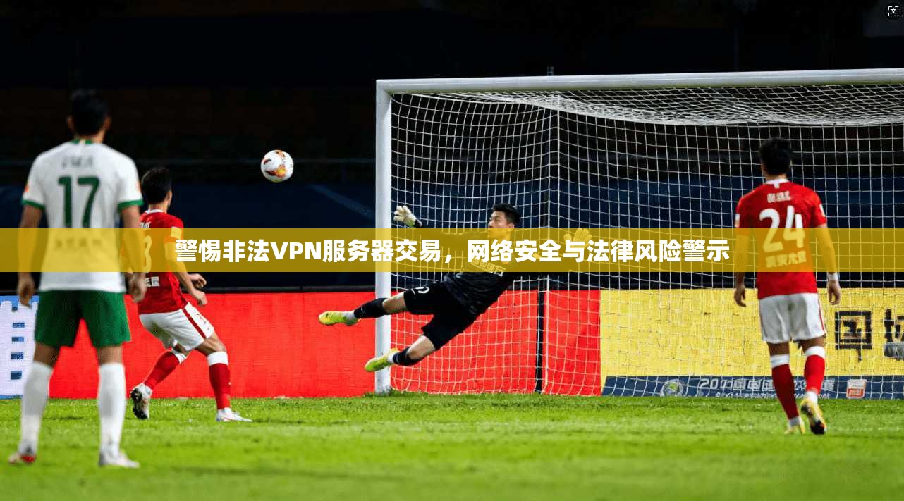 警惕非法VPN服务器交易，网络安全与法律风险警示