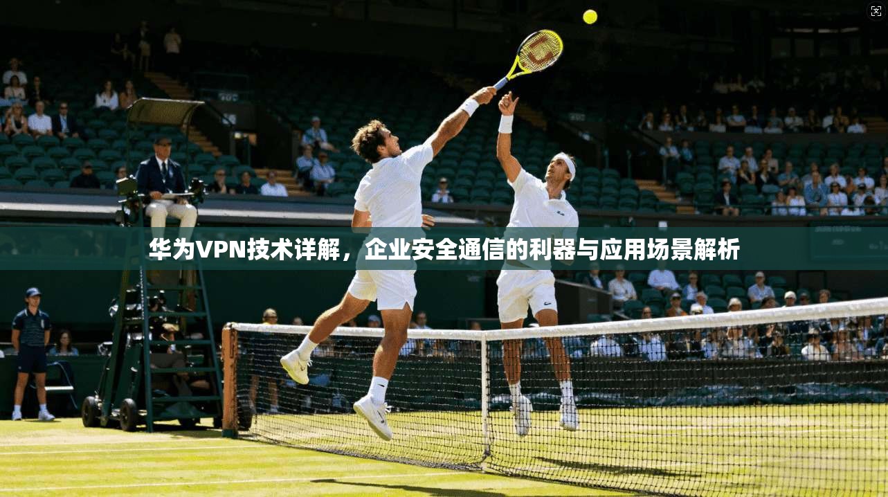 华为VPN技术详解,企业安全通信的利器与应用场景解析 华为VPN技术详解,企业安全通信的利器与应用场景解析