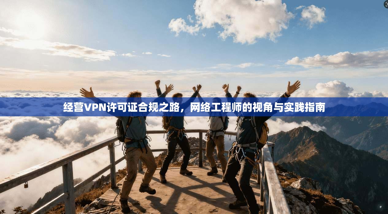 经营VPN许可证合规之路,网络工程师的视角与实践指南 经营VPN许可证合规之路,网络工程师的视角与实践指南