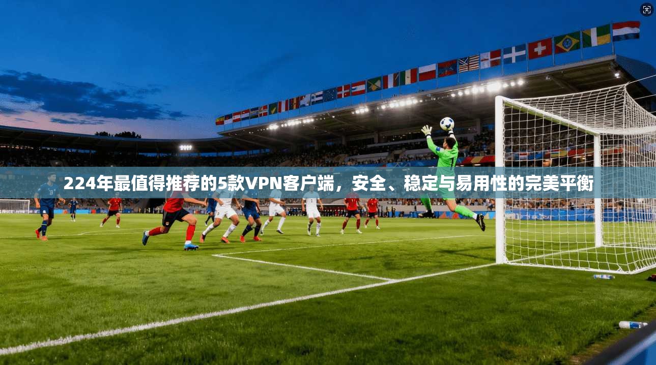 224年最值得推荐的5款VPN客户端，安全、稳定与易用性的完美平衡