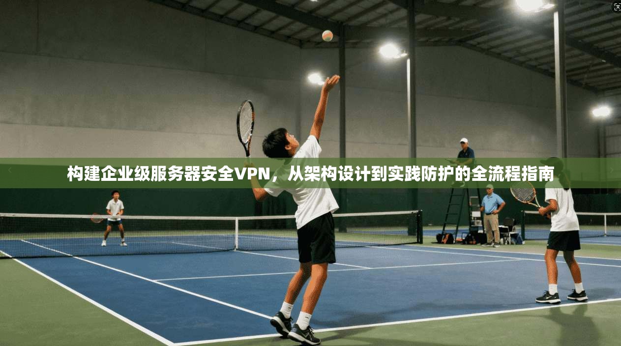 构建企业级服务器安全VPN,从架构设计到实践防护的全流程指南 构建企业级服务器安全VPN,从架构设计到实践防护的全流程指南