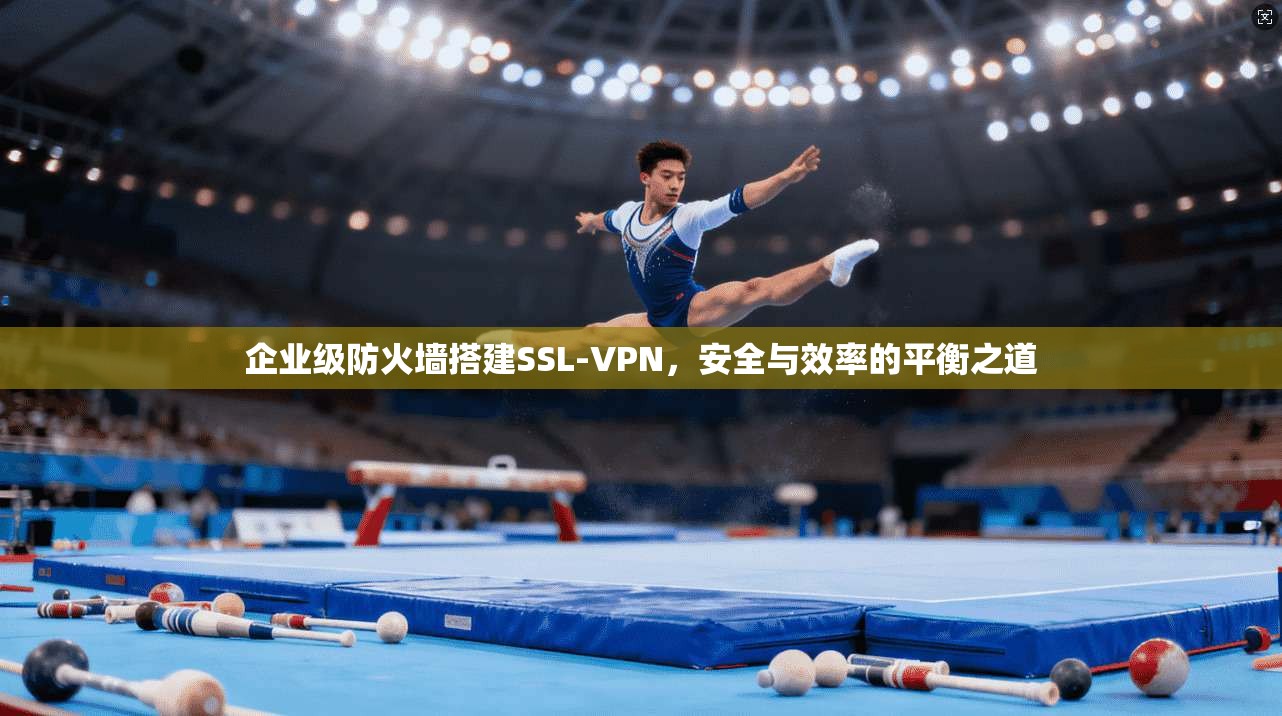 企业级防火墙搭建SSL-VPN,安全与效率的平衡之道 企业级防火墙搭建SSL-VPN,安全与效率的平衡之道