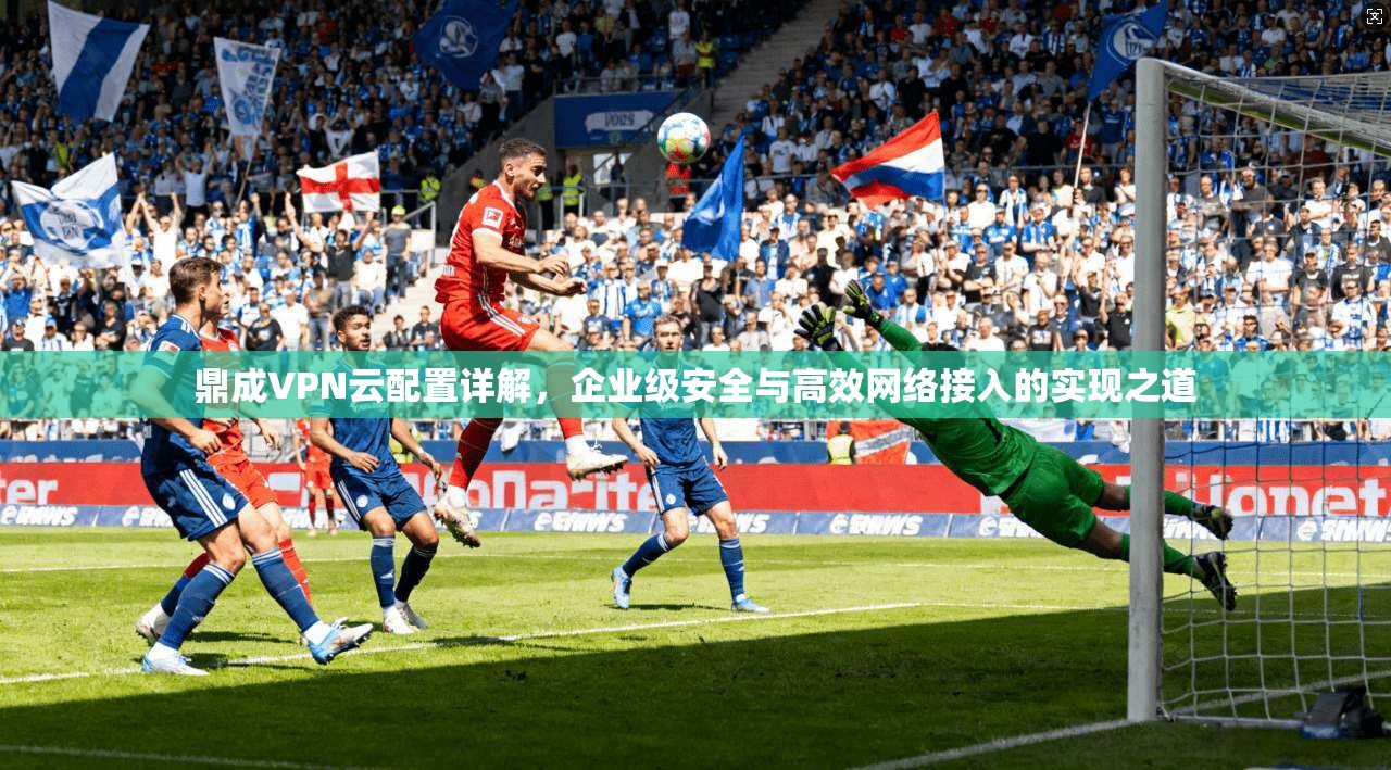 鼎成VPN云配置详解,企业级安全与高效网络接入的实现之道 鼎成VPN云配置详解,企业级安全与高效网络接入的实现之道