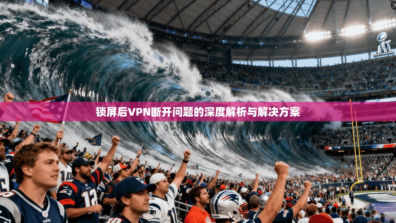 锁屏后VPN断开问题的深度解析与解决方案