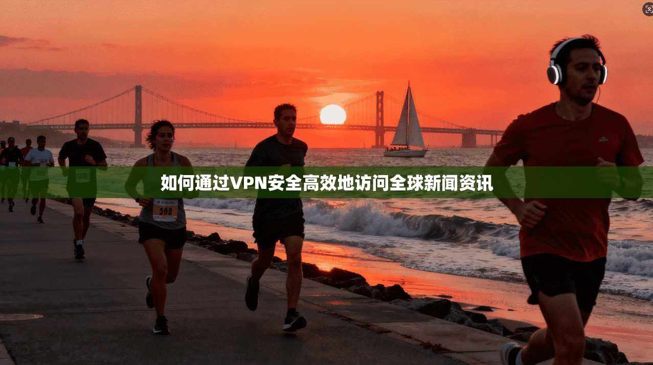 如何通过VPN安全高效地访问全球新闻资讯 如何通过VPN安全高效地访问全球新闻资讯
