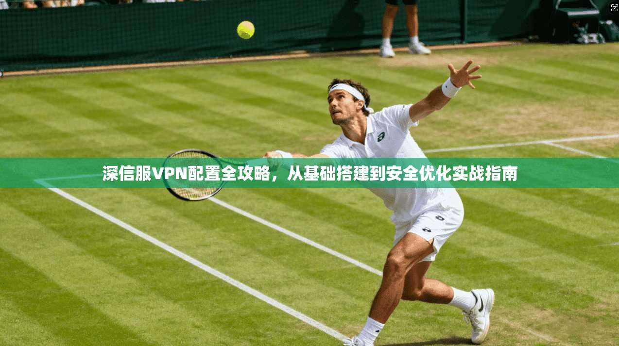 深信服VPN配置全攻略，从基础搭建到安全优化实战指南