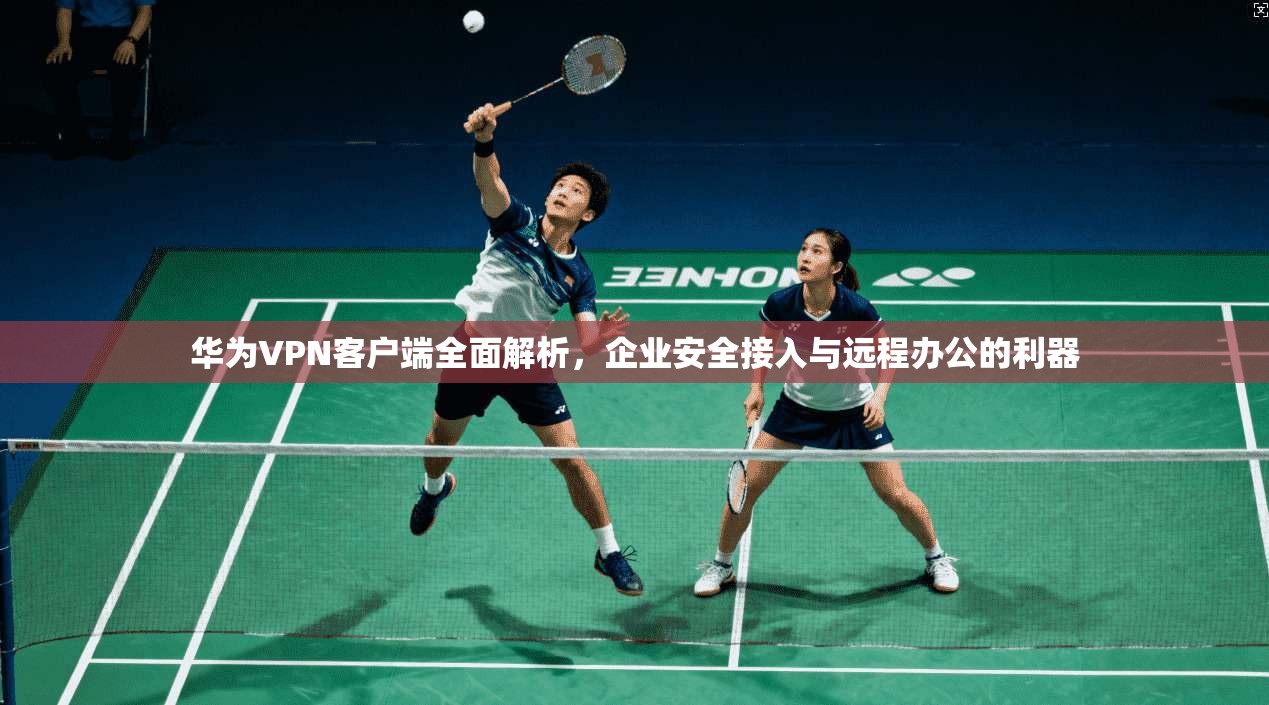 华为VPN客户端全面解析,企业安全接入与远程办公的利器 华为VPN客户端全面解析,企业安全接入与远程办公的利器