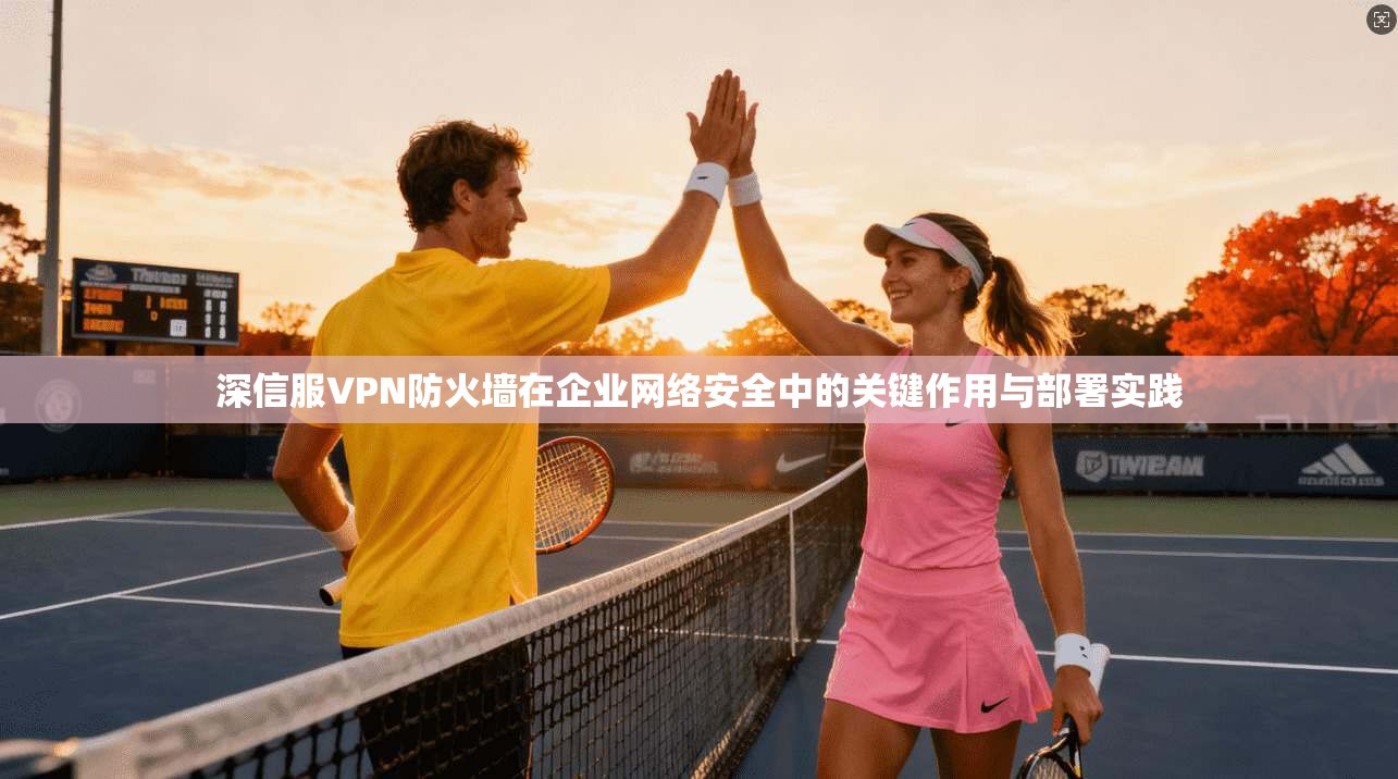 深信服VPN防火墙在企业网络安全中的关键作用与部署实践