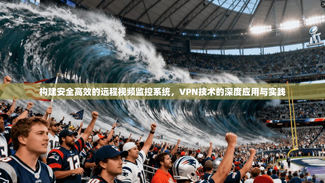 构建安全高效的远程视频监控系统，VPN技术的深度应用与实践
