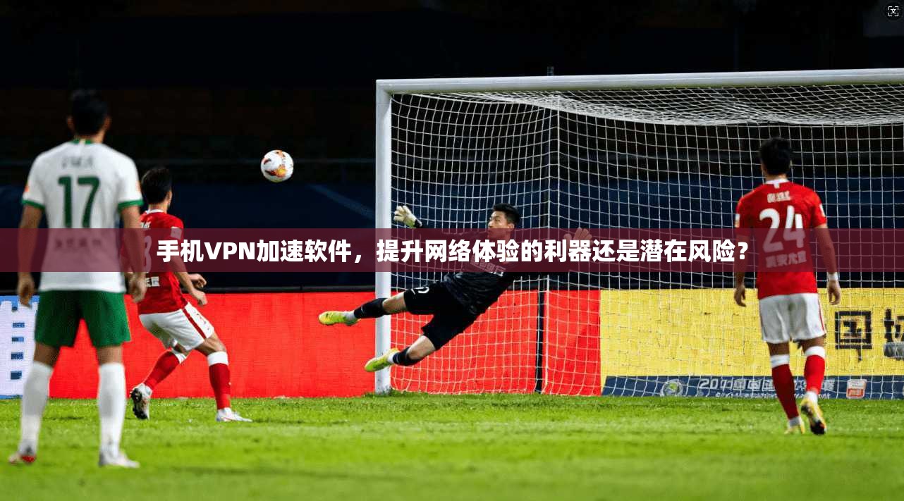 手机VPN加速软件，提升网络体验的利器还是潜在风险？