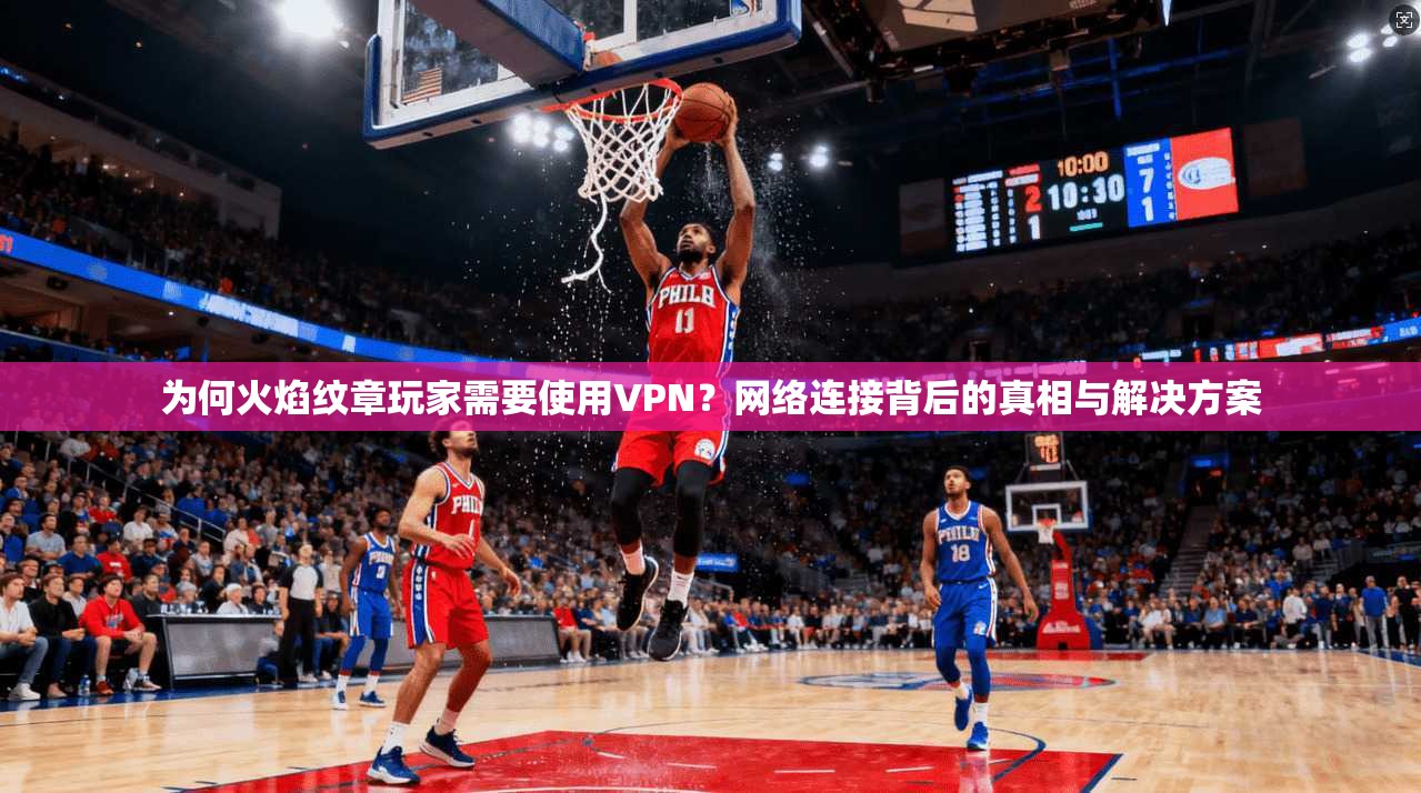 为何火焰纹章玩家需要使用VPN？网络连接背后的真相与解决方案