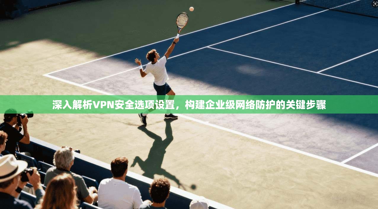 深入解析VPN安全选项设置，构建企业级网络防护的关键步骤