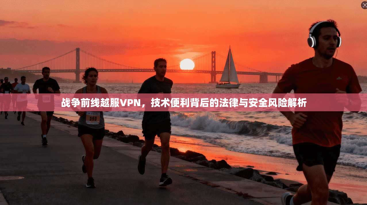 战争前线越服VPN，技术便利背后的法律与安全风险解析