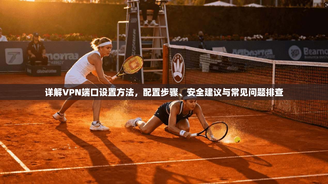 详解VPN端口设置方法，配置步骤、安全建议与常见问题排查