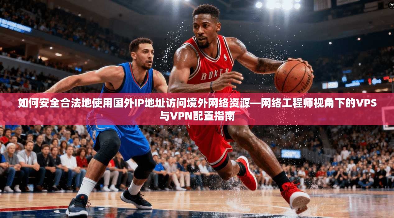 如何安全合法地使用国外IP地址访问境外网络资源—网络工程师视角下的VPS与VPN配置指南