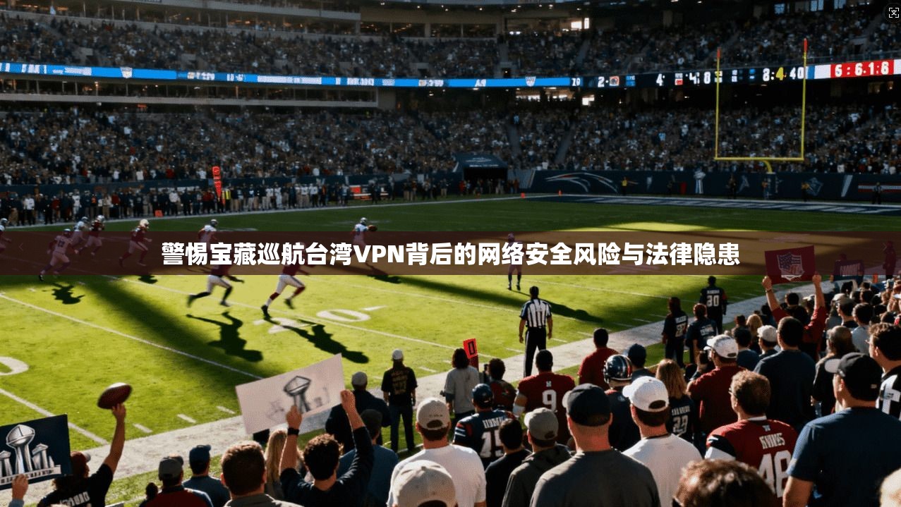 警惕宝藏巡航台湾VPN背后的网络安全风险与法律隐患