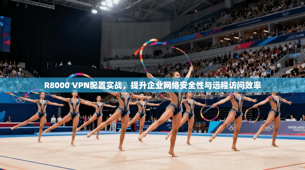 R8000 VPN配置实战，提升企业网络安全性与远程访问效率