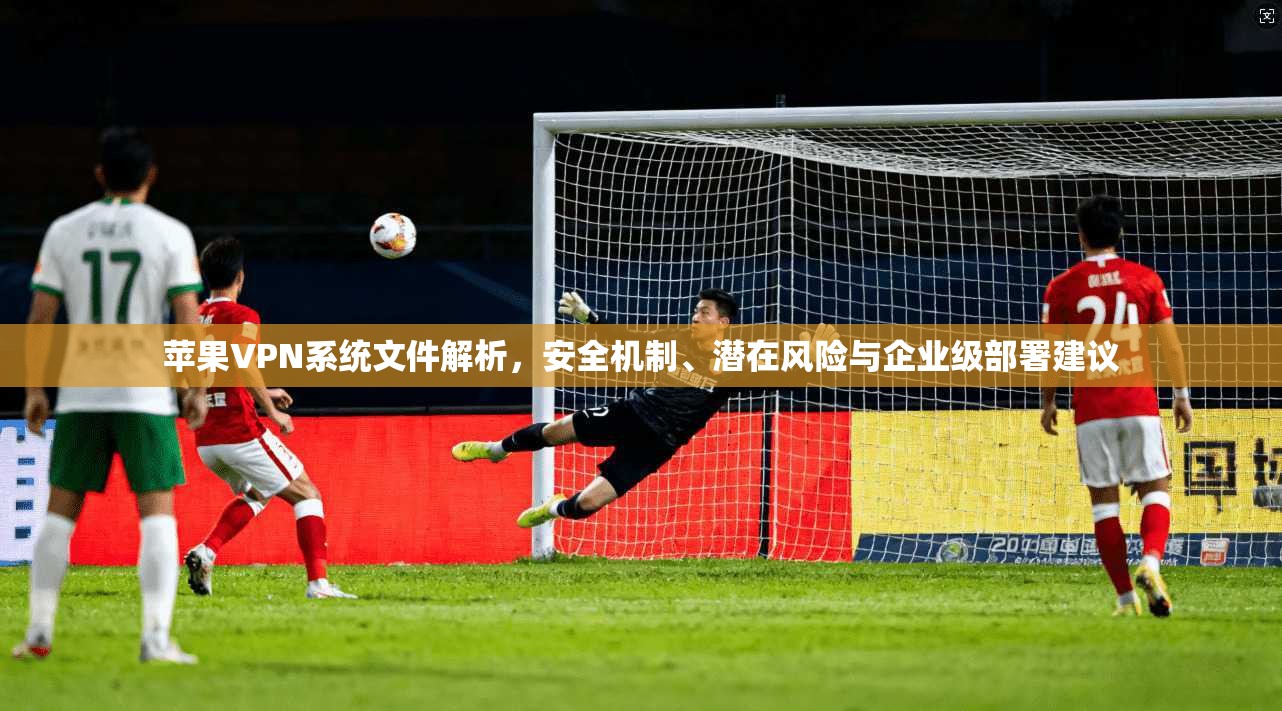 苹果VPN系统文件解析，安全机制、潜在风险与企业级部署建议