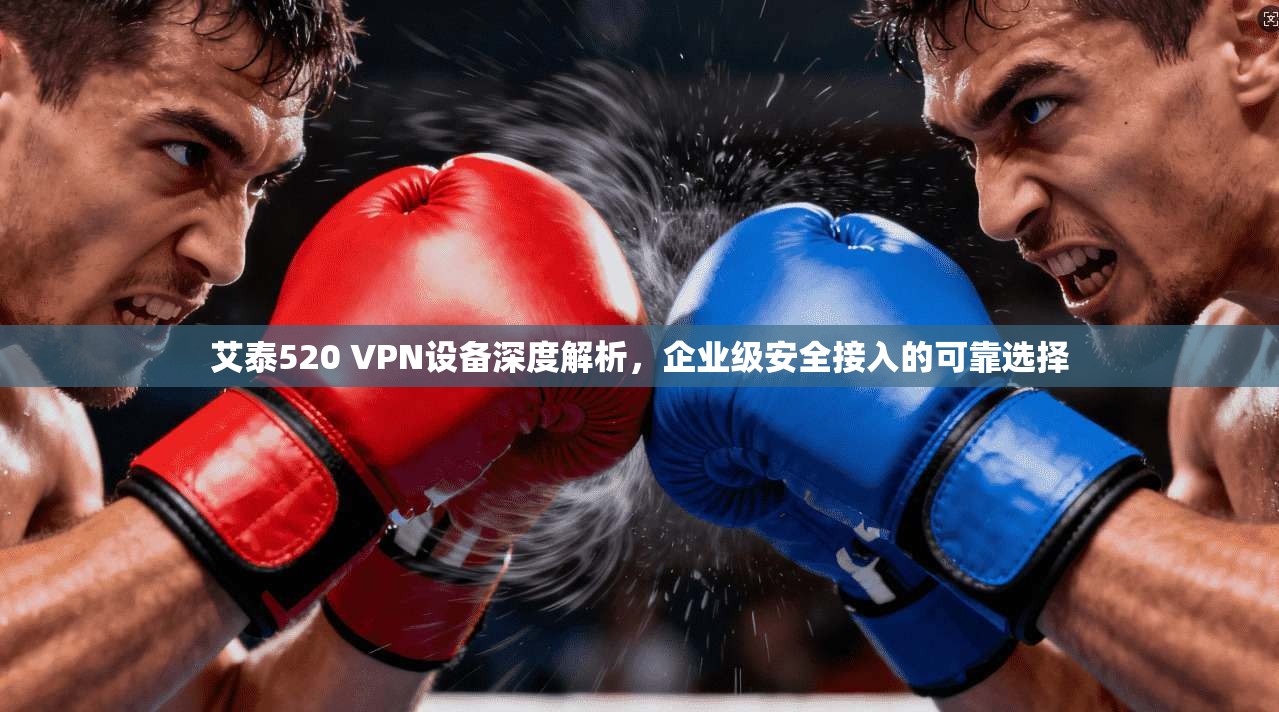 艾泰520 VPN设备深度解析，企业级安全接入的可靠选择